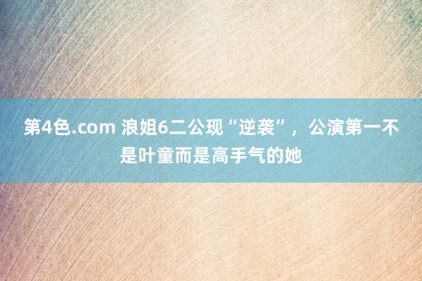 第4色.com 浪姐6二公现“逆袭”，公演第一不是叶童而是高手气的她