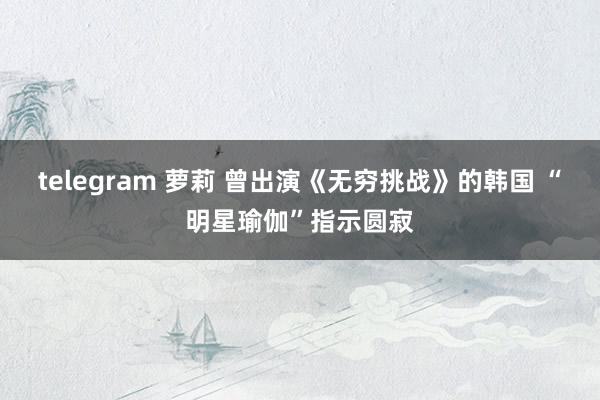 telegram 萝莉 曾出演《无穷挑战》的韩国 “明星瑜伽”指示圆寂