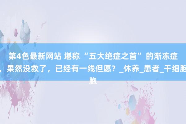 第4色最新网站 堪称 “五大绝症之首” 的渐冻症，果然没救了，已经有一线但愿？_休养_患者_干细胞
