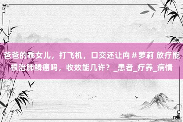 爸爸的乖女儿，打飞机，口交还让禸＃萝莉 放疗能根治肺鳞癌吗，收效能几许？_患者_疗养_病情
