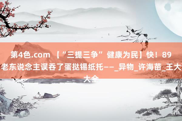 第4色.com 【“三提三争” 健康为民】快！89岁老东说念主误吞了蛋挞锡纸托——_异物_许海苗_王大全
