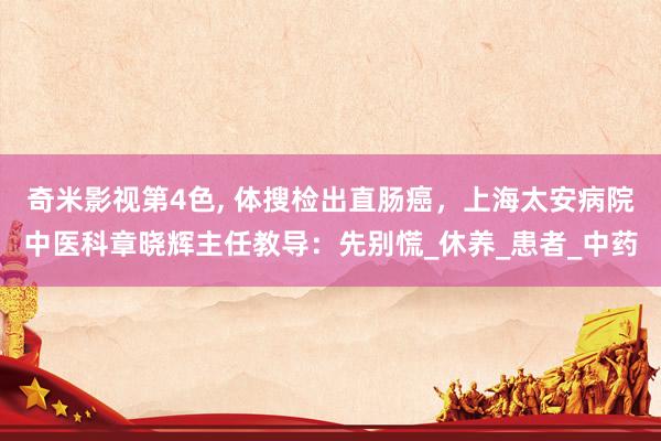 奇米影视第4色， 体搜检出直肠癌，上海太安病院中医科章晓辉主任教导：先别慌_休养_患者_中药