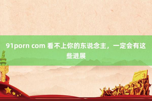 91porn com 看不上你的东说念主,一定会有这些进展
