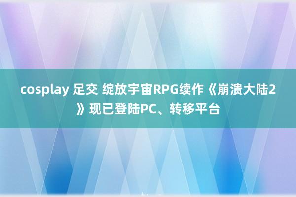 cosplay 足交 绽放宇宙RPG续作《崩溃大陆2》现已登陆PC、转移平台