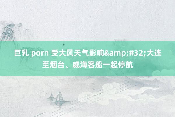 巨乳 porn 受大风天气影响&#32;大连至烟台、威海客船一起停航