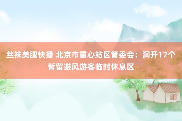 丝袜美腿快播 北京市重心站区管委会：洞开17个暂留避风游客临时休息区