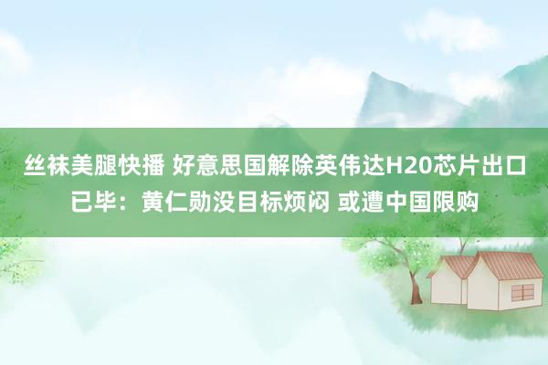 丝袜美腿快播 好意思国解除英伟达H20芯片出口已毕：黄仁勋没目标烦闷 或遭中国限购