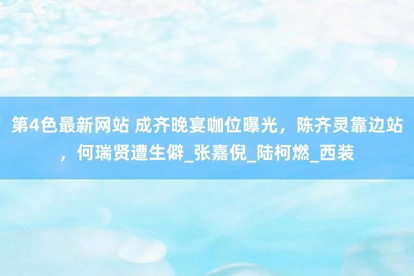 第4色最新网站 成齐晚宴咖位曝光，陈齐灵靠边站，何瑞贤遭生僻_张嘉倪_陆柯燃_西装