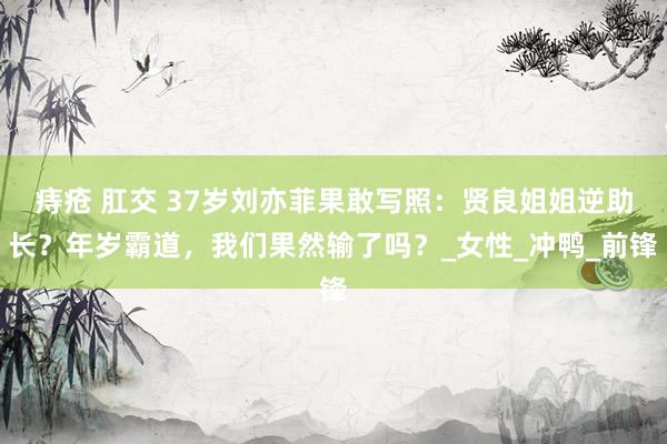 痔疮 肛交 37岁刘亦菲果敢写照：贤良姐姐逆助长？年岁霸道，我们果然输了吗？_女性_冲鸭_前锋