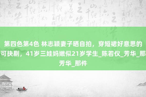 第四色第4色 林志颖妻子晒自拍，穿短裙好意思的无可抉剔，41岁三娃妈嫩似21岁学生_陈若仪_芳华_那件