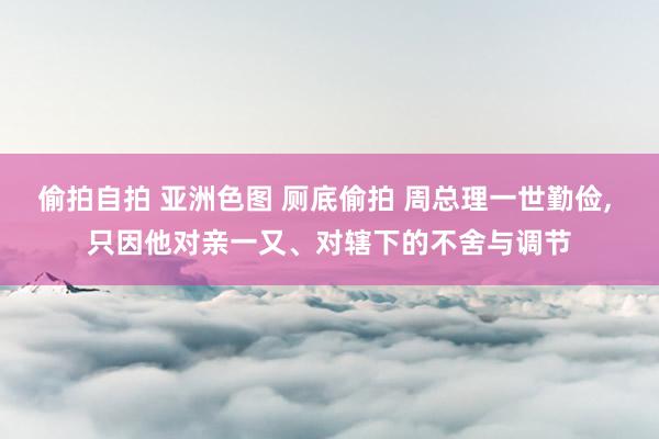 偷拍自拍 亚洲色图 厕底偷拍 周总理一世勤俭， 只因他对亲一又、对辖下的不舍与调节