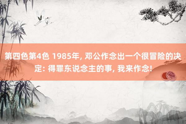 第四色第4色 1985年， 邓公作念出一个很冒险的决定: 得罪东说念主的事， 我来作念!