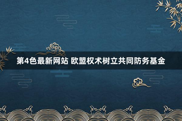 第4色最新网站 欧盟权术树立共同防务基金