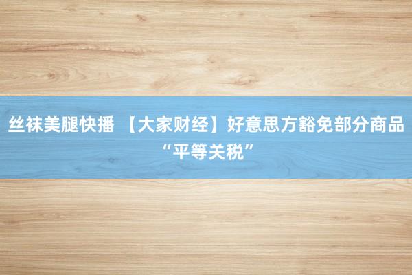 丝袜美腿快播 【大家财经】好意思方豁免部分商品“平等关税”