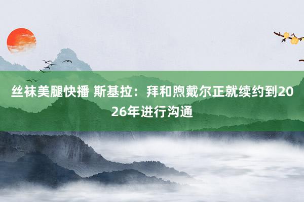 丝袜美腿快播 斯基拉：拜和煦戴尔正就续约到2026年进行沟通