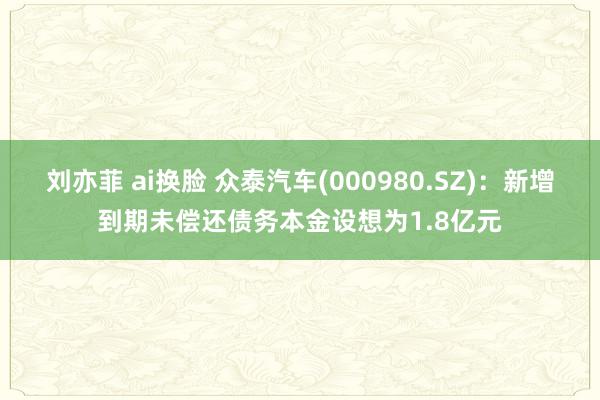 刘亦菲 ai换脸 众泰汽车(000980.SZ)：新增到期未偿还债务本金设想为1.8亿元