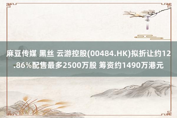 麻豆传媒 黑丝 云游控股(00484.HK)拟折让约12.86%配售最多2500万股 筹资约1490万港元