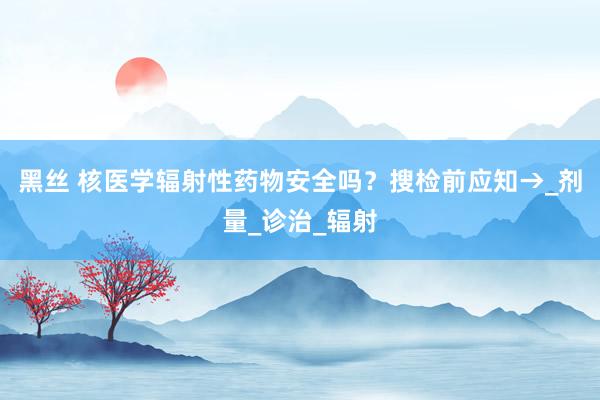 黑丝 核医学辐射性药物安全吗？搜检前应知→_剂量_诊治_辐射