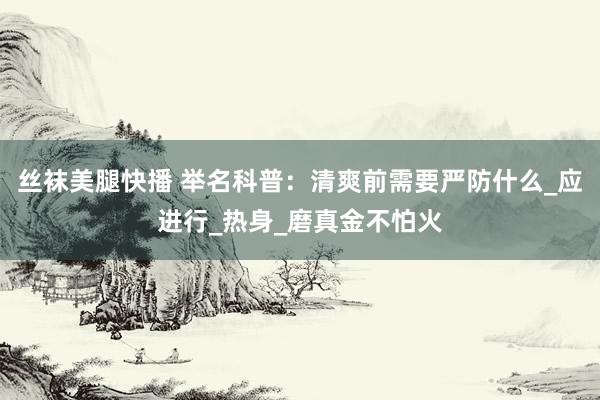 丝袜美腿快播 举名科普:清爽前需要严防什么_应进行_热身_磨真金不怕火