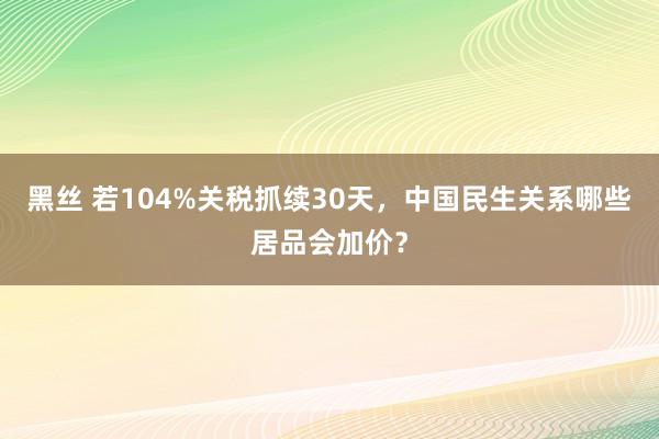 黑丝 若104%关税抓续30天，中国民生关系哪些居品会加价？