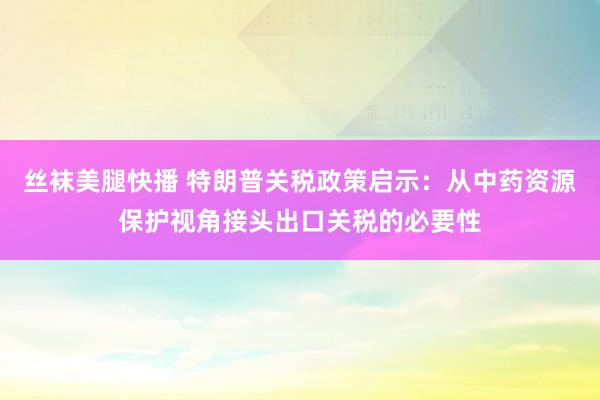 丝袜美腿快播 特朗普关税政策启示：从中药资源保护视角接头出口关税的必要性