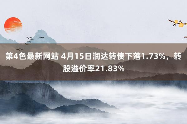 第4色最新网站 4月15日润达转债下落1.73%,转股溢价率21.83%
