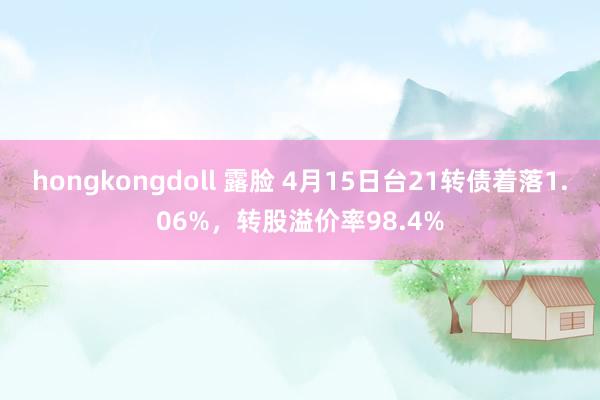 hongkongdoll 露脸 4月15日台21转债着落1.06%，转股溢价率98.4%