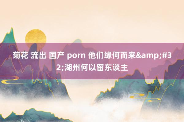 菊花 流出 国产 porn 他们缘何而来&#32;湖州何以留东谈主