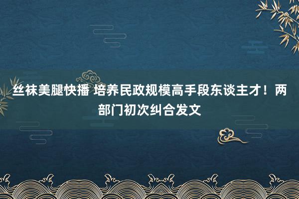 丝袜美腿快播 培养民政规模高手段东谈主才！两部门初次纠合发文