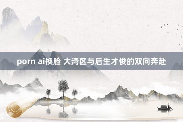 porn ai换脸 大湾区与后生才俊的双向奔赴