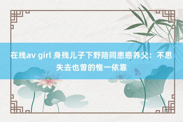 在线av girl 身残儿子下野陪同患癌养父：不思失去也曾的惟一依靠