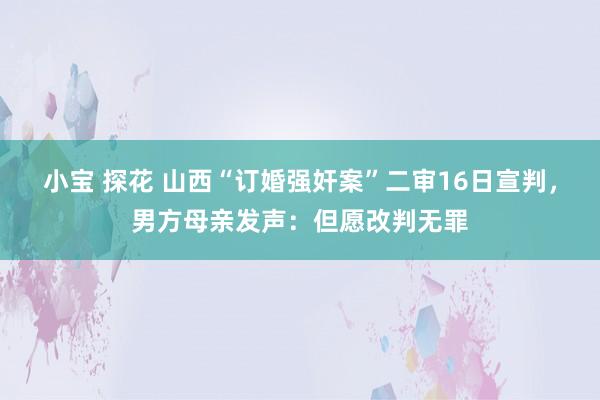 小宝 探花 山西“订婚强奸案”二审16日宣判，男方母亲发声：但愿改判无罪