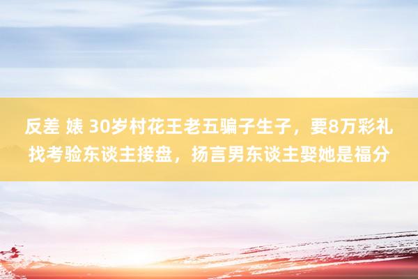 反差 婊 30岁村花王老五骗子生子，要8万彩礼找考验东谈主接盘，扬言男东谈主娶她是福分
