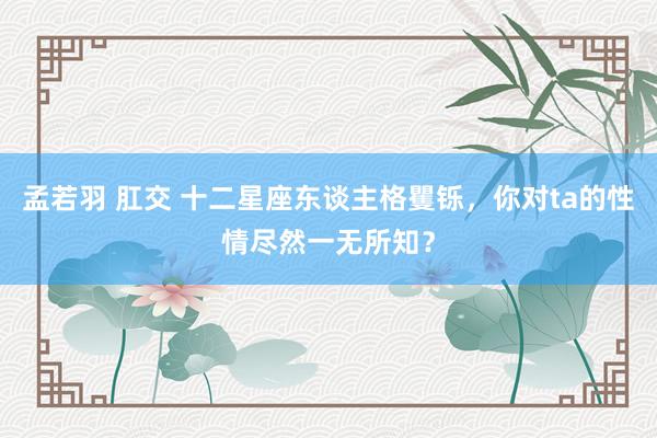 孟若羽 肛交 十二星座东谈主格矍铄，你对ta的性情尽然一无所知？