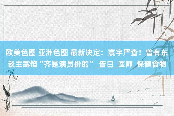 欧美色图 亚洲色图 最新决定：寰宇严查！曾有东谈主露馅“齐是演员扮的”_告白_医师_保健食物