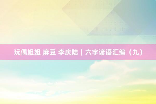 玩偶姐姐 麻豆 李庆陆｜六字谚语汇编（九）