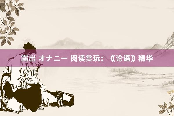 露出 オナニー 阅读赏玩：《论语》精华