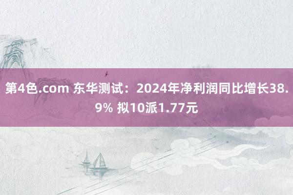 第4色.com 东华测试：2024年净利润同比增长38.9% 拟10派1.77元