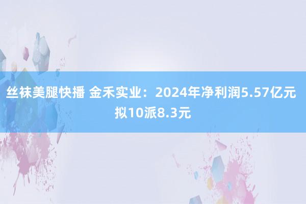 丝袜美腿快播 金禾实业：2024年净利润5.57亿元 拟10派8.3元
