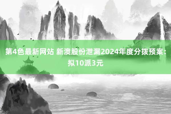 第4色最新网站 新澳股份泄漏2024年度分拨预案：拟10派3元