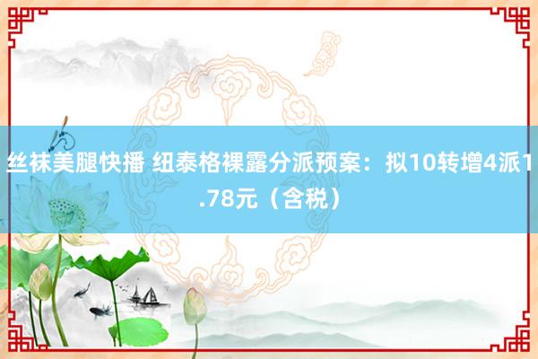 丝袜美腿快播 纽泰格裸露分派预案：拟10转增4派1.78元（含税）