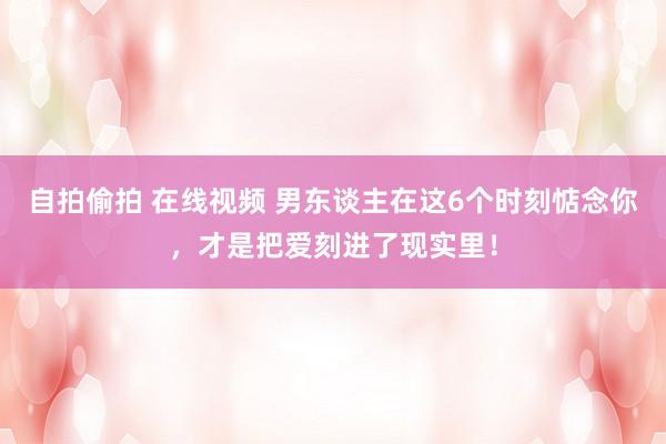 自拍偷拍 在线视频 男东谈主在这6个时刻惦念你，才是把爱刻进了现实里！