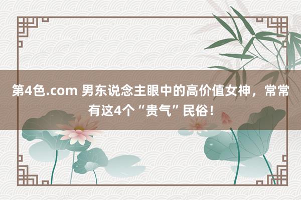 第4色.com 男东说念主眼中的高价值女神，常常有这4个“贵气”民俗！