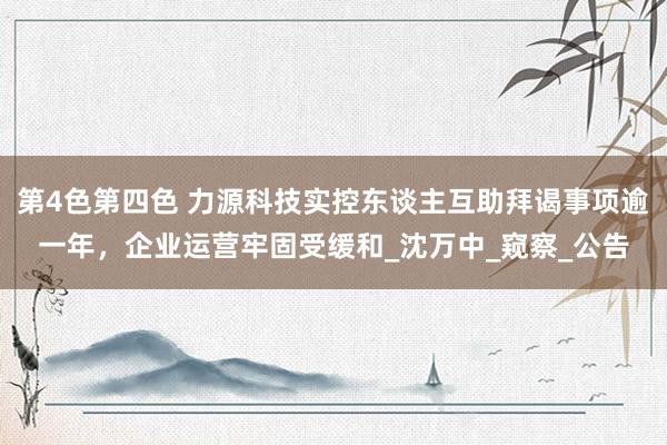 第4色第四色 力源科技实控东谈主互助拜谒事项逾一年，企业运营牢固受缓和_沈万中_窥察_公告