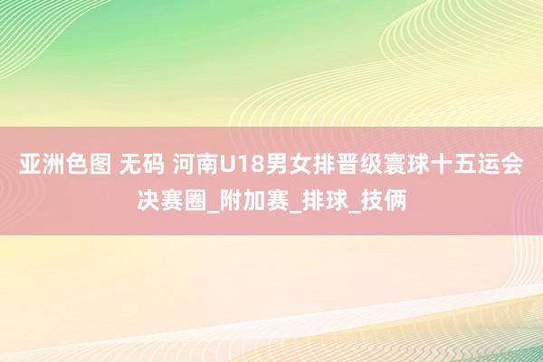 亚洲色图 无码 河南U18男女排晋级寰球十五运会决赛圈_附加赛_排球_技俩