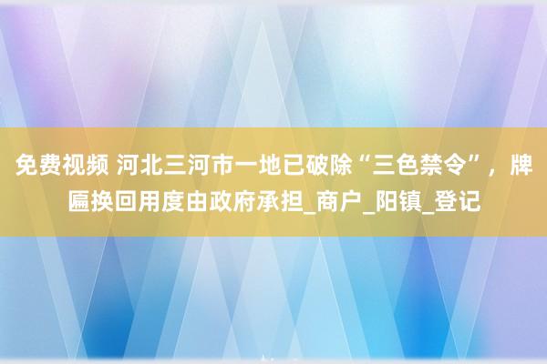 免费视频 河北三河市一地已破除“三色禁令”，牌匾换回用度由政府承担_商户_阳镇_登记