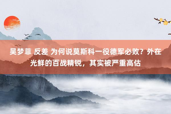 吴梦菲 反差 为何说莫斯科一役德军必败？外在光鲜的百战精锐，其实被严重高估