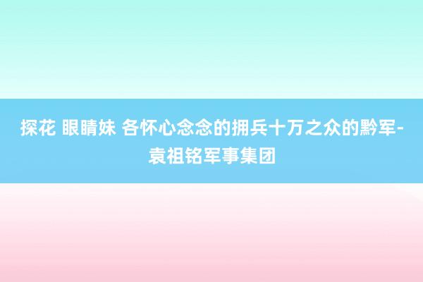 探花 眼睛妹 各怀心念念的拥兵十万之众的黔军-袁祖铭军事集团