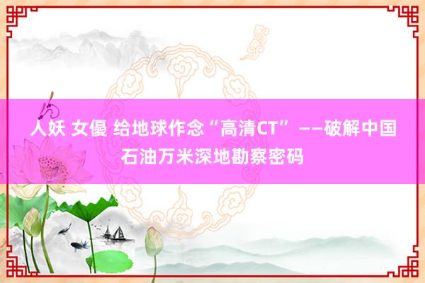 人妖 女優 给地球作念“高清CT” ——破解中国石油万米深地勘察密码