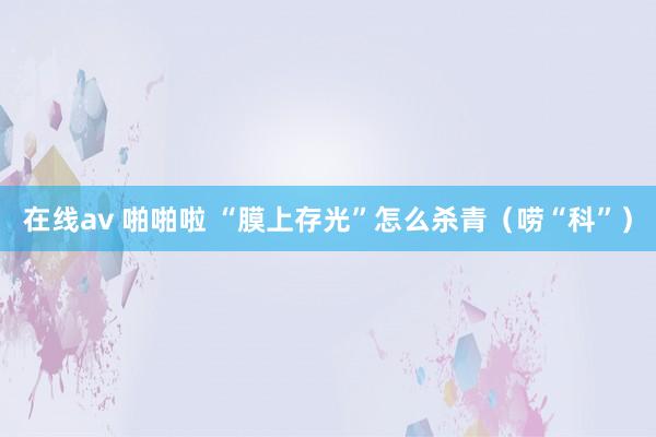 在线av 啪啪啦 “膜上存光”怎么杀青（唠“科”）